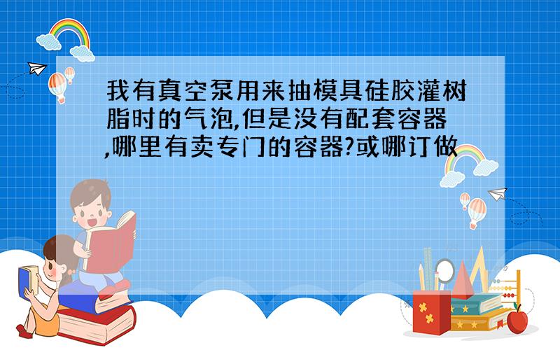 我有真空泵用来抽模具硅胶灌树脂时的气泡,但是没有配套容器,哪里有卖专门的容器?或哪订做