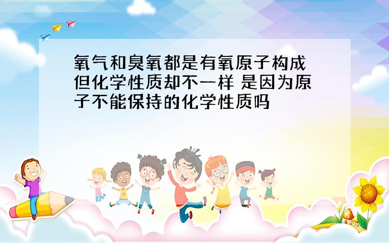 氧气和臭氧都是有氧原子构成 但化学性质却不一样 是因为原子不能保持的化学性质吗