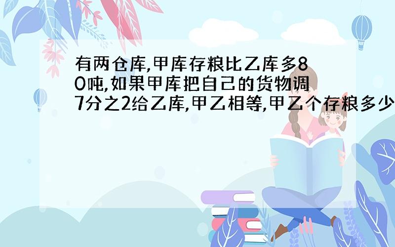 有两仓库,甲库存粮比乙库多80吨,如果甲库把自己的货物调7分之2给乙库,甲乙相等,甲乙个存粮多少