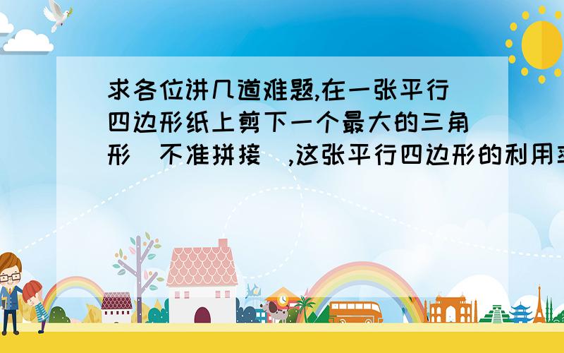 求各位讲几道难题,在一张平行四边形纸上剪下一个最大的三角形（不准拼接）,这张平行四边形的利用率将达到多少?走同一段路,小