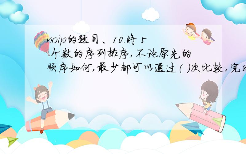 noip的题目、10．将 5 个数的序列排序,不论原先的顺序如何,最少都可以通过（ ）次比较,完成从小到大的排序.A.