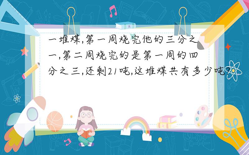 一堆煤,第一周烧完他的三分之一,第二周烧完的是第一周的四分之三,还剩21吨,这堆煤共有多少吨?