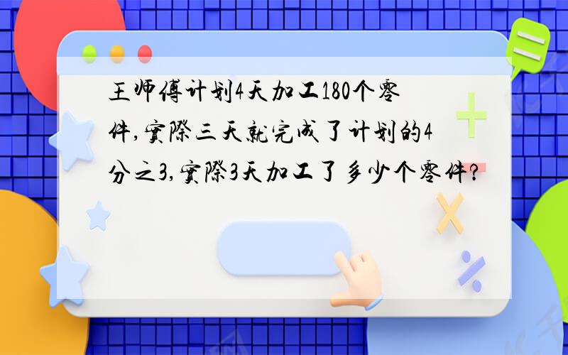 王师傅计划4天加工180个零件,实际三天就完成了计划的4分之3,实际3天加工了多少个零件?