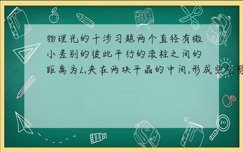 物理光的干涉习题两个直径有微小差别的彼此平行的滚柱之间的距离为L,夹在两块平晶的中间,形成空气劈尖,当单色光垂直入射时产