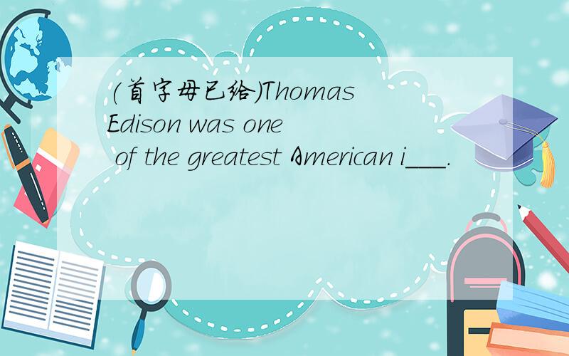 (首字母已给)Thomas Edison was one of the greatest American i___.