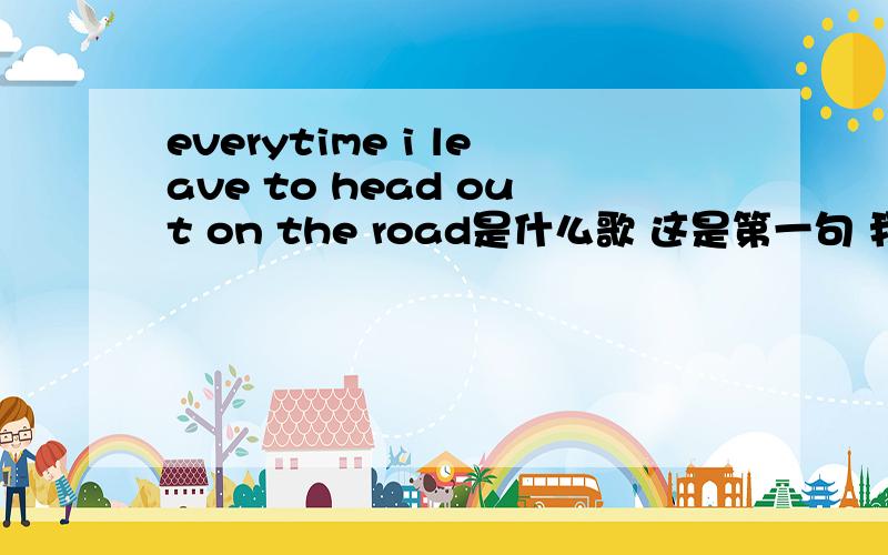 everytime i leave to head out on the road是什么歌 这是第一句 我就听懂了这么一