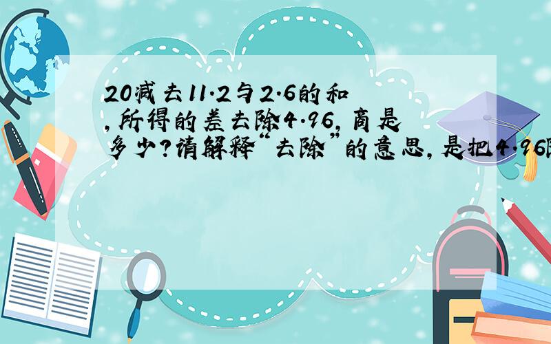 20减去11.2与2.6的和,所得的差去除4.96,商是多少?请解释“去除”的意思,是把4.96除了,还是除以4.96