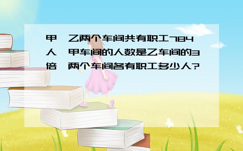 甲、乙两个车间共有职工784人,甲车间的人数是乙车间的3倍,两个车间各有职工多少人?