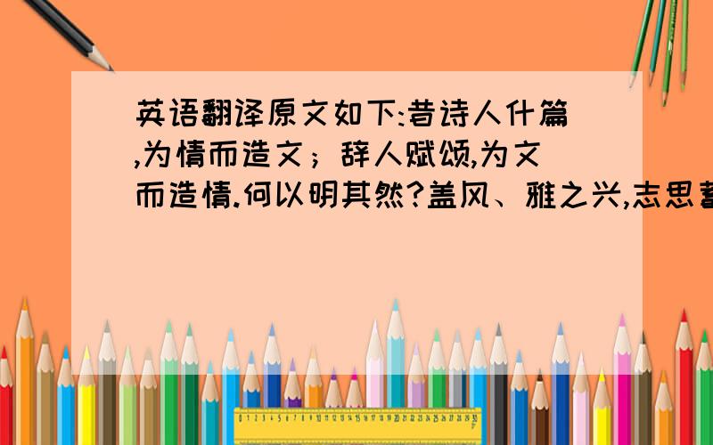 英语翻译原文如下:昔诗人什篇,为情而造文；辞人赋颂,为文而造情.何以明其然?盖风、雅之兴,志思蓄愤,而吟咏情性,以讽其上