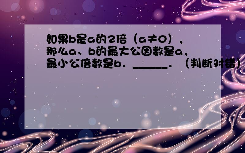 如果b是a的2倍（a≠0），那么a、b的最大公因数是a，最小公倍数是b．______．（判断对错）