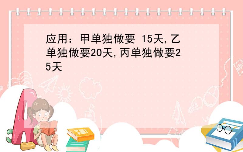 应用：甲单独做要 15天,乙单独做要20天,丙单独做要25天