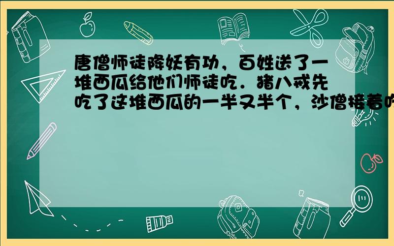 唐僧师徒降妖有功，百姓送了一堆西瓜给他们师徒吃．猪八戒先吃了这堆西瓜的一半又半个，沙僧接着吃了剩下西瓜的一半又半个，孙悟