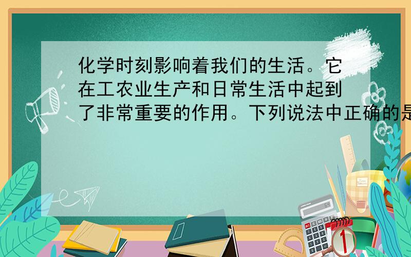 化学时刻影响着我们的生活。它在工农业生产和日常生活中起到了非常重要的作用。下列说法中正确的是 [  