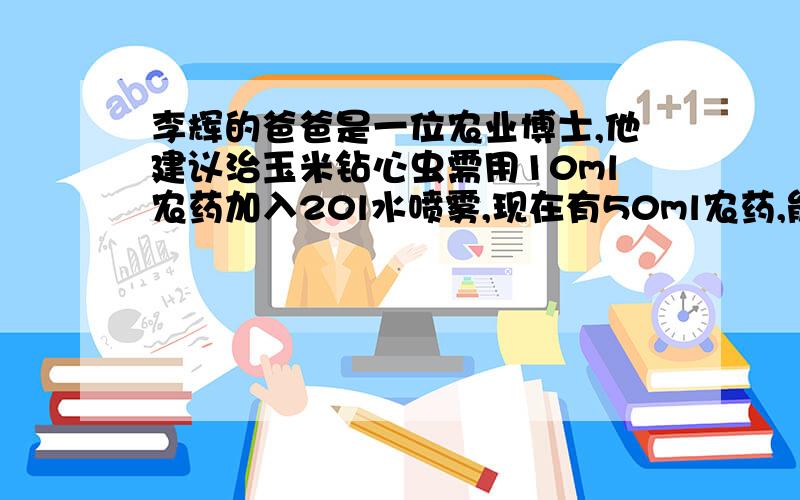 李辉的爸爸是一位农业博士,他建议治玉米钻心虫需用10ml农药加入20l水喷雾,现在有50ml农药,能配制多少升药液!比例