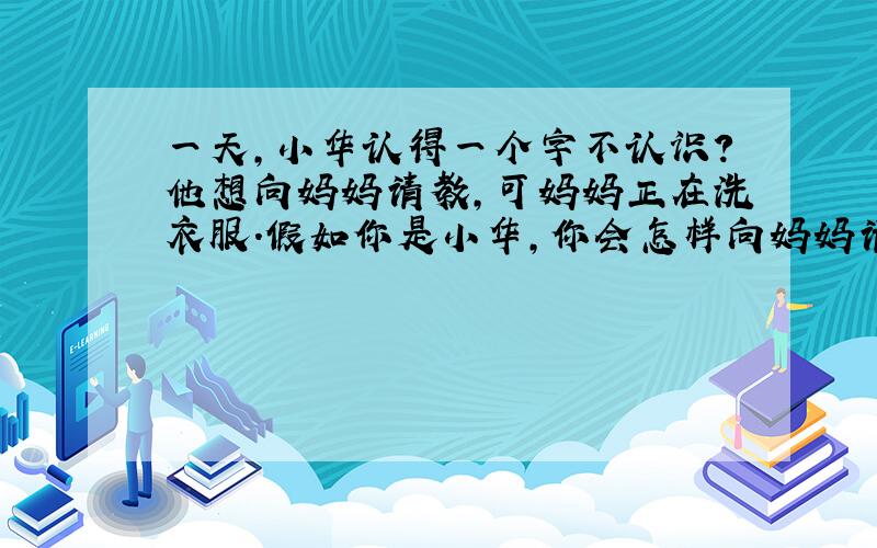 一天,小华认得一个字不认识?他想向妈妈请教,可妈妈正在洗衣服.假如你是小华,你会怎样向妈妈请教呢