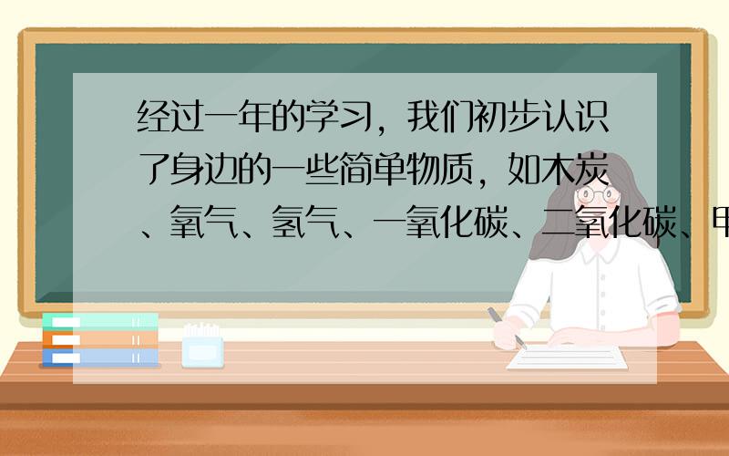 经过一年的学习，我们初步认识了身边的一些简单物质，如木炭、氧气、氢气、一氧化碳、二氧化碳、甲烷、水等．