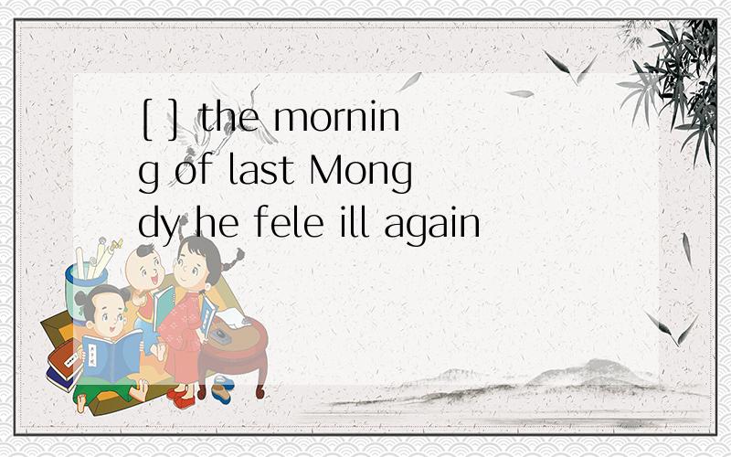 [ ] the morning of last Mongdy he fele ill again