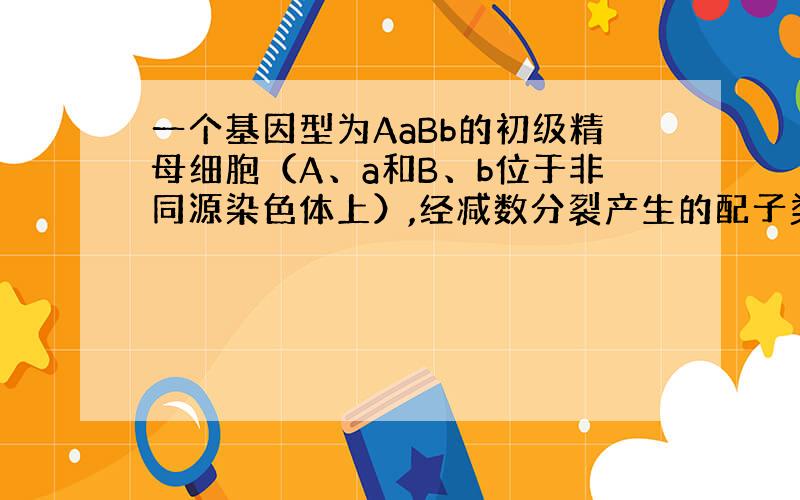 一个基因型为AaBb的初级精母细胞（A、a和B、b位于非同源染色体上）,经减数分裂产生的配子类型有（ ）? 怎么计算呢!