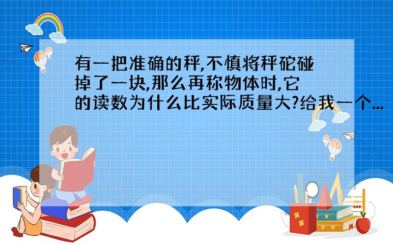 有一把准确的秤,不慎将秤砣碰掉了一块,那么再称物体时,它的读数为什么比实际质量大?给我一个...