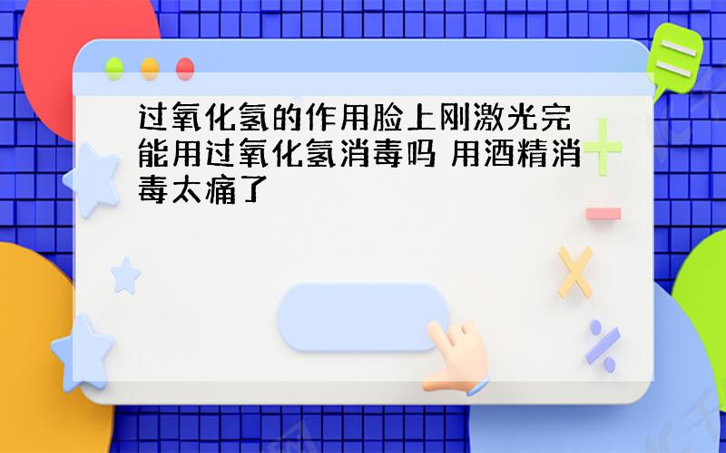 过氧化氢的作用脸上刚激光完 能用过氧化氢消毒吗 用酒精消毒太痛了