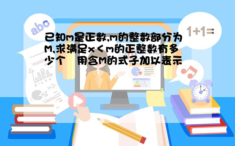 已知m是正数,m的整数部分为M,求满足x＜m的正整数有多少个﹙用含M的式子加以表示