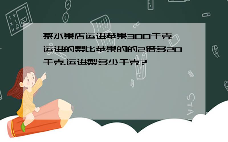 某水果店运进苹果300千克,运进的梨比苹果的的2倍多20千克.运进梨多少千克?