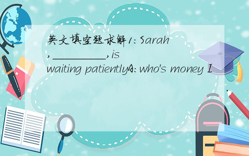 英文填空题求解1：Sarah,_________,is waiting patientlyA:who's money I