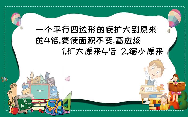 一个平行四边形的底扩大到原来的4倍,要使面积不变,高应该（ ） 1.扩大原来4倍 2.缩小原来