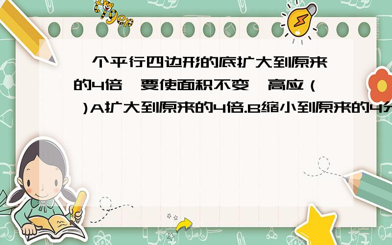 一个平行四边形的底扩大到原来的4倍,要使面积不变,高应（ )A扩大到原来的4倍.B缩小到原来的4分之1.C不变.D缩小到