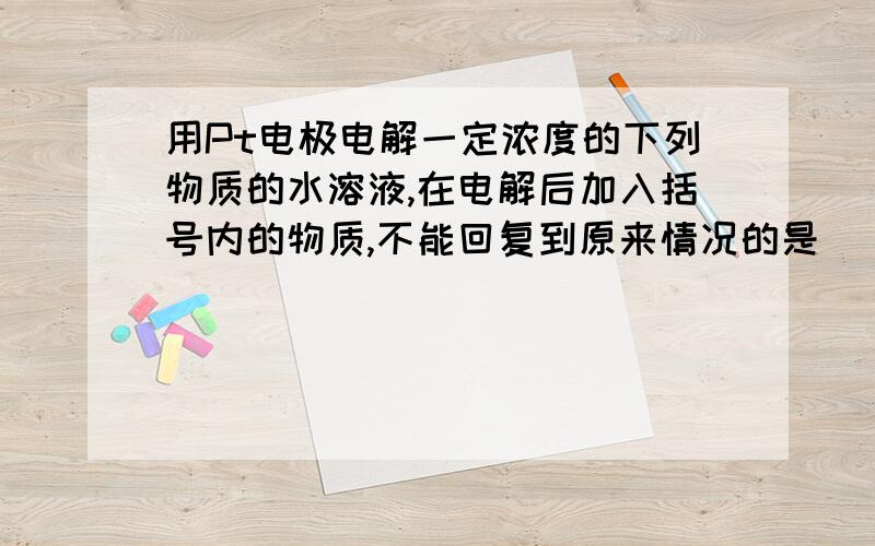 用Pt电极电解一定浓度的下列物质的水溶液,在电解后加入括号内的物质,不能回复到原来情况的是（）