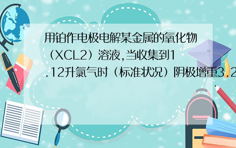 用铂作电极电解某金属的氧化物（XCL2）溶液,当收集到1.12升氯气时（标准状况）阴极增重3.2克