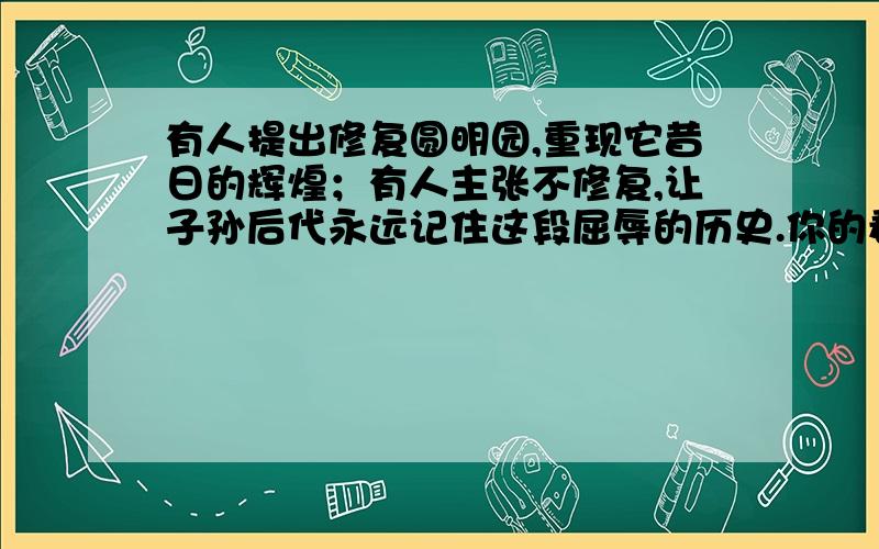 有人提出修复圆明园,重现它昔日的辉煌；有人主张不修复,让子孙后代永远记住这段屈辱的历史.你的看法是?