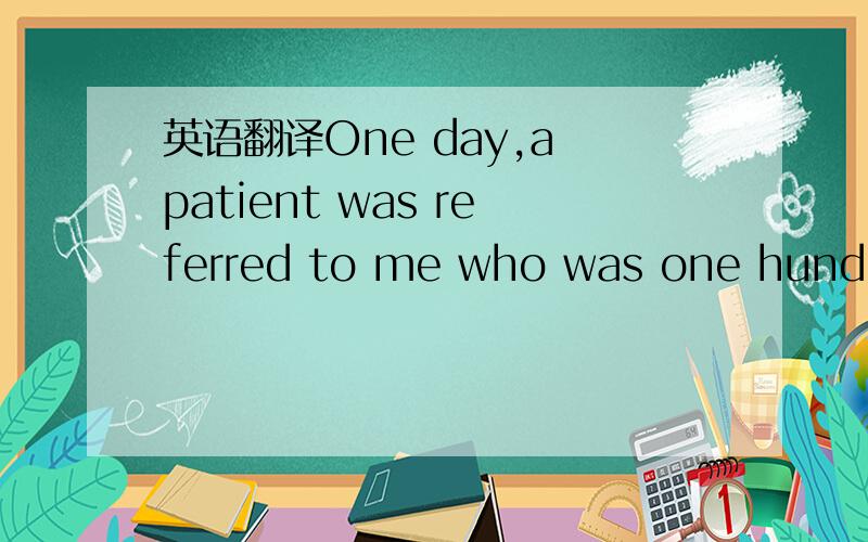 英语翻译One day,a patient was referred to me who was one hundred