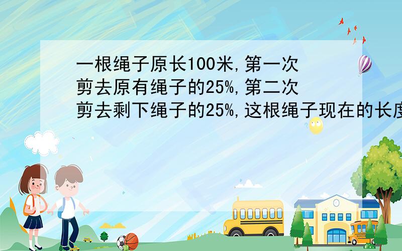 一根绳子原长100米,第一次剪去原有绳子的25%,第二次剪去剩下绳子的25%,这根绳子现在的长度是多少米