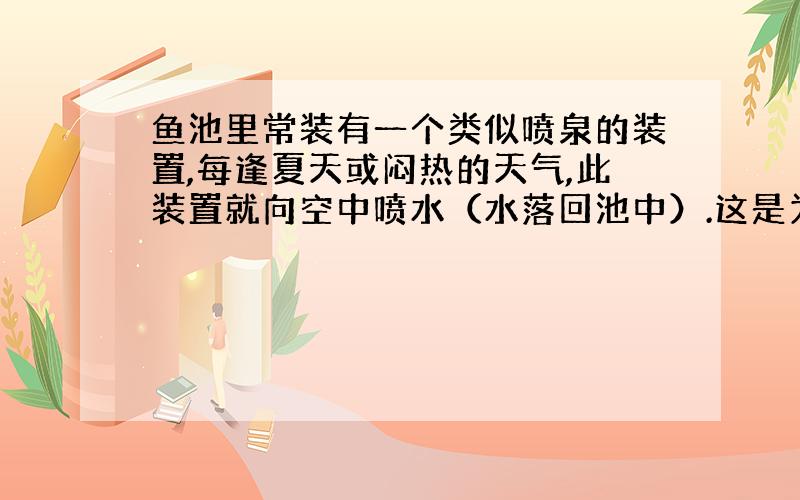 鱼池里常装有一个类似喷泉的装置,每逢夏天或闷热的天气,此装置就向空中喷水（水落回池中）.这是为什么