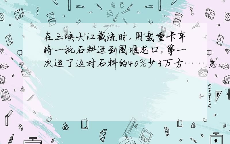 在三峡大江截流时,用载重卡车将一批石料运到围堰龙口,第一次运了这对石料的40%少3万方…….急,