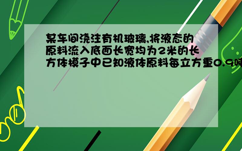 某车间浇注有机玻璃,将液态的原料流入底面长宽均为2米的长方体模子中已知液体原料每立方重0.9吨,冷却成