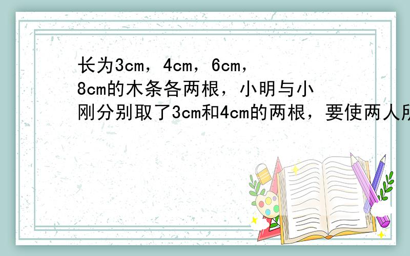 长为3cm，4cm，6cm，8cm的木条各两根，小明与小刚分别取了3cm和4cm的两根，要使两人所拿的三根木条组成的两个