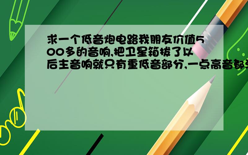 求一个低音炮电路我朋友价值500多的音响,把卫星箱拔了以后主音响就只有重低音部分,一点高音都没有,但是我的低音炮把卫星箱