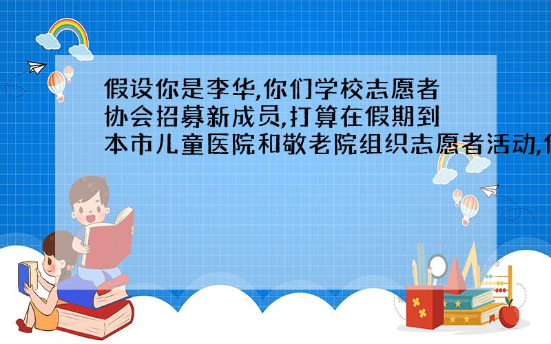 假设你是李华,你们学校志愿者协会招募新成员,打算在假期到本市儿童医院和敬老院组织志愿者活动,你决定去其中一个地方去做志愿