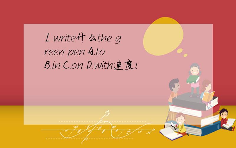 I write什么the green pen A.to B.in C.on D.with速度!