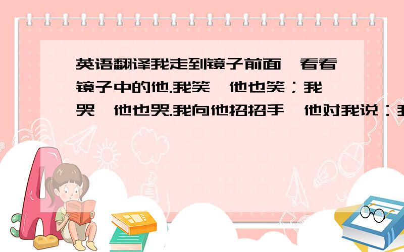 英语翻译我走到镜子前面,看看镜子中的他.我笑,他也笑；我哭,他也哭.我向他招招手,他对我说：我叫周思衡.我,隐藏在茫茫人