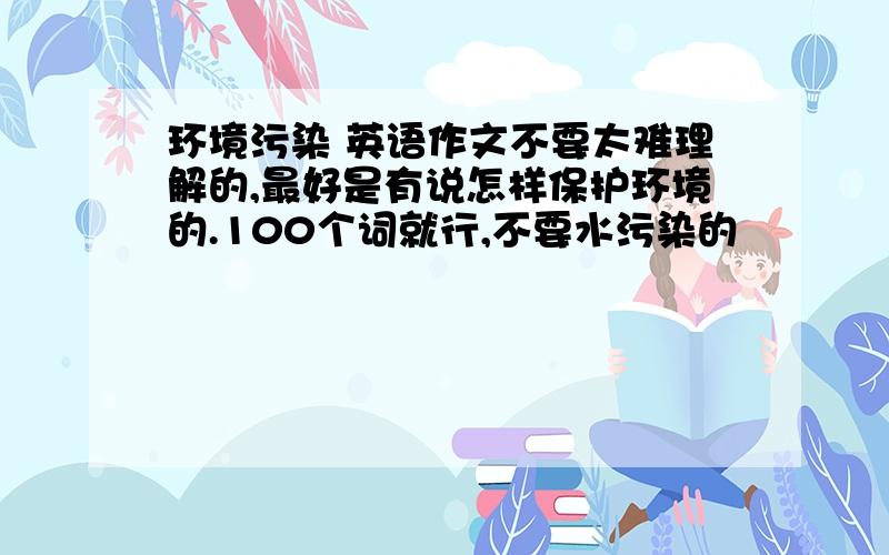 环境污染 英语作文不要太难理解的,最好是有说怎样保护环境的.100个词就行,不要水污染的