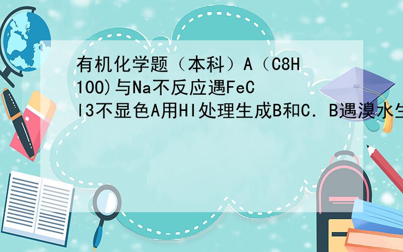 有机化学题（本科）A（C8H10O)与Na不反应遇FeCl3不显色A用HI处理生成B和C．B遇溴水生成白色沉淀C经NaO