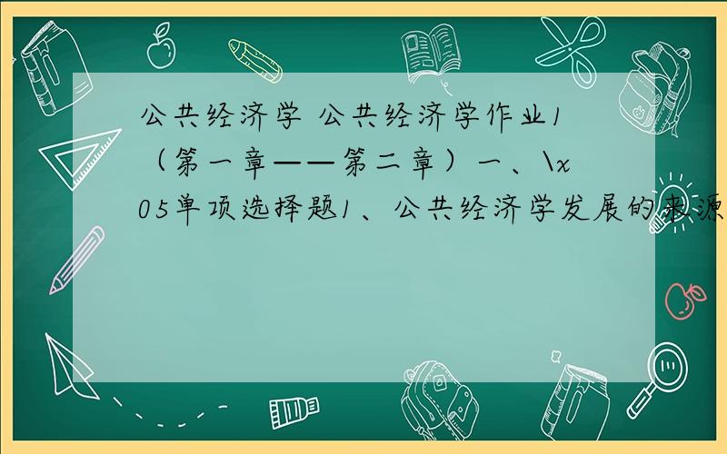 公共经济学 公共经济学作业1（第一章——第二章）一、\x05单项选择题1、公共经济学发展的来源是以（ ）为始点.A、重商