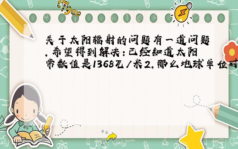 关于太阳辐射的问题有一道问题,希望得到解决：已经知道太阳常数值是1368瓦/米2,那么地球单位时间吸收的热量是多少?请把