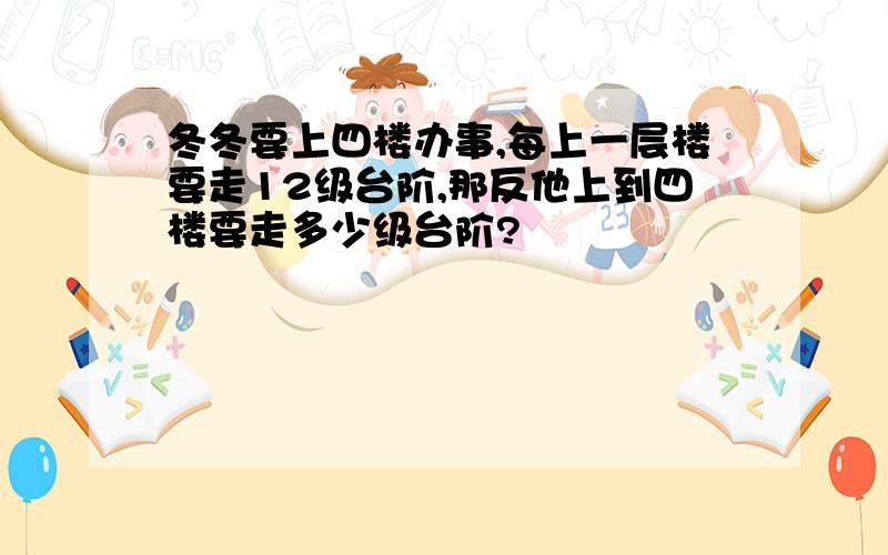 冬冬要上四楼办事,每上一层楼要走12级台阶,那反他上到四楼要走多少级台阶?