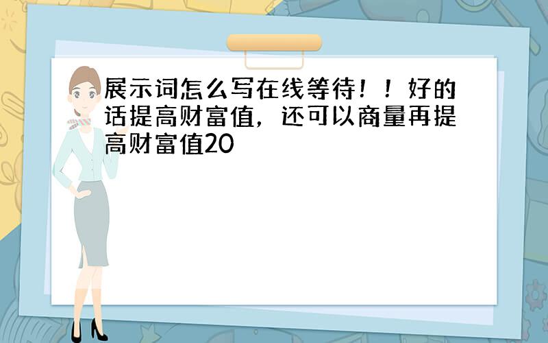 展示词怎么写在线等待！！好的话提高财富值，还可以商量再提高财富值20