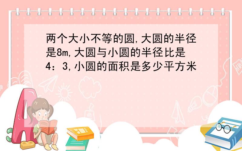 两个大小不等的圆,大圆的半径是8m,大圆与小圆的半径比是4：3,小圆的面积是多少平方米