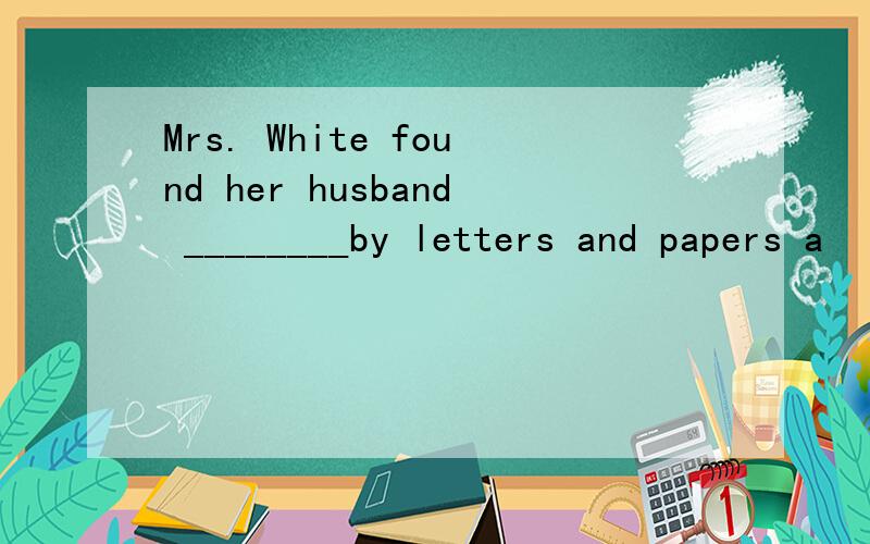 Mrs. White found her husband ________by letters and papers a